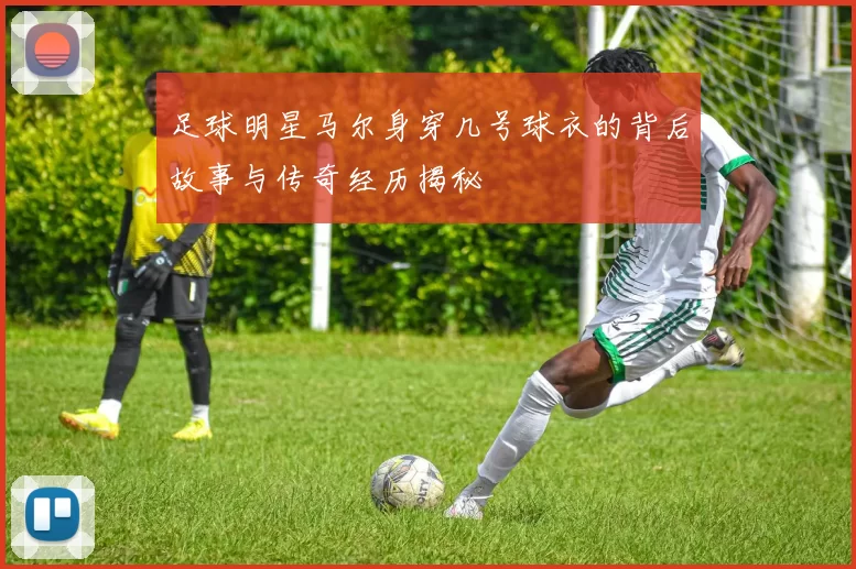 足球明星马尔身穿几号球衣的背后故事与传奇经历揭秘