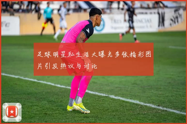 足球明星私生活大曝光多张精彩图片引发热议与讨论
