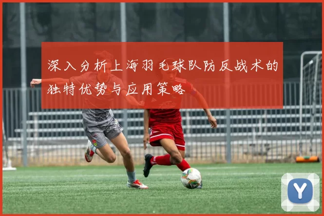 深入分析上海羽毛球队防反战术的独特优势与应用策略