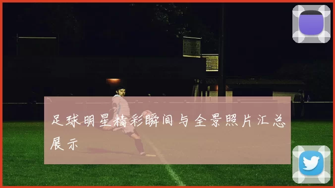 足球明星精彩瞬间与全景照片汇总展示
