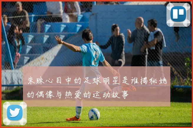 朱珠心目中的足球明星是谁揭秘她的偶像与热爱的运动故事
