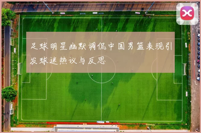 足球明星幽默调侃中国男篮表现引发球迷热议与反思