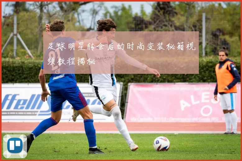 足球明星转会后的时尚变装秘籍视频教程揭秘