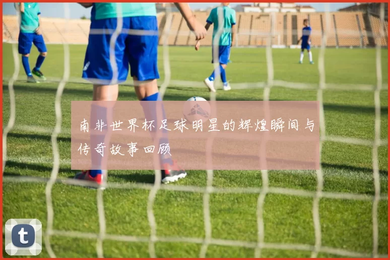 南非世界杯足球明星的辉煌瞬间与传奇故事回顾