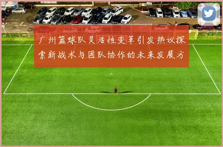 广州篮球队灵活性变革引发热议探索新战术与团队协作的未来发展方向