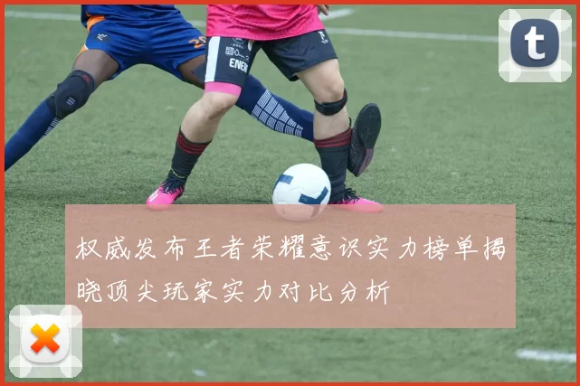 权威发布王者荣耀意识实力榜单揭晓顶尖玩家实力对比分析