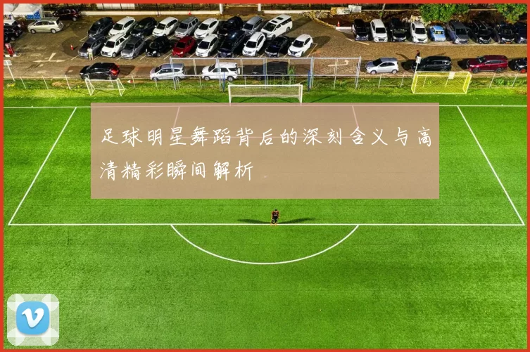 足球明星舞蹈背后的深刻含义与高清精彩瞬间解析