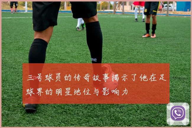 三号球员的传奇故事揭示了他在足球界的明星地位与影响力
