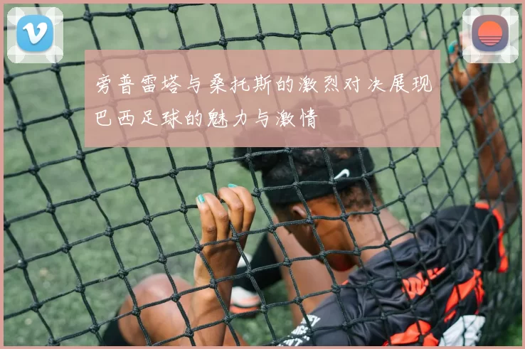 旁普雷塔与桑托斯的激烈对决展现巴西足球的魅力与激情