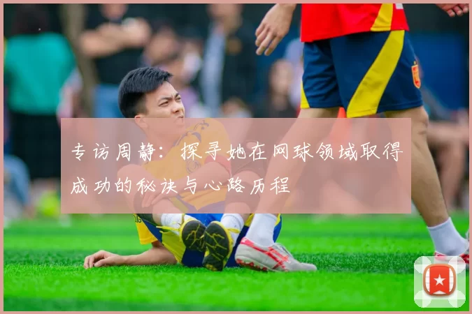 专访周静：探寻她在网球领域取得成功的秘诀与心路历程