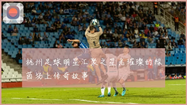 杭州足球明星汇聚之星光璀璨的绿茵场上传奇故事