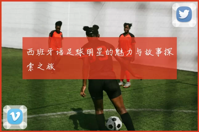 西班牙语足球明星的魅力与故事探索之旅