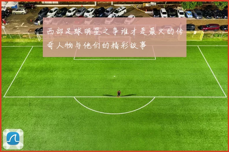 西部足球明星之争谁才是最火的传奇人物与他们的精彩故事
