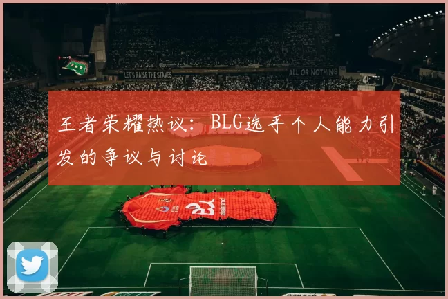 王者荣耀热议：BLG选手个人能力引发的争议与讨论