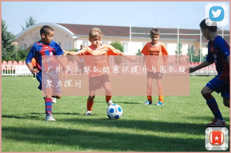 广州乒乓球队的意识提升与团队凝聚力探讨