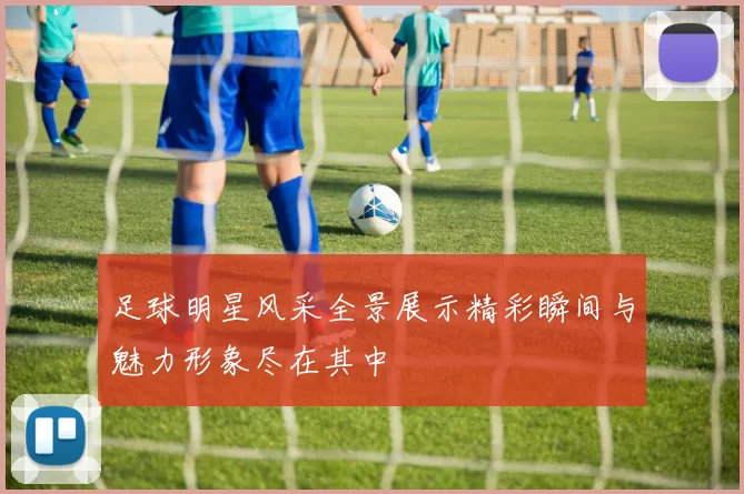足球明星风采全景展示精彩瞬间与魅力形象尽在其中