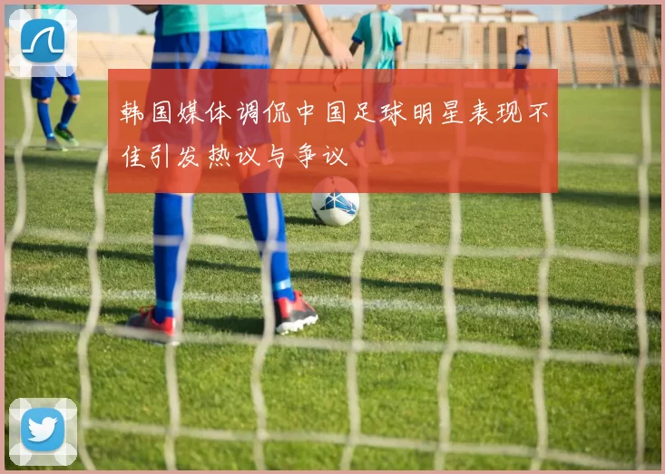 韩国媒体调侃中国足球明星表现不佳引发热议与争议