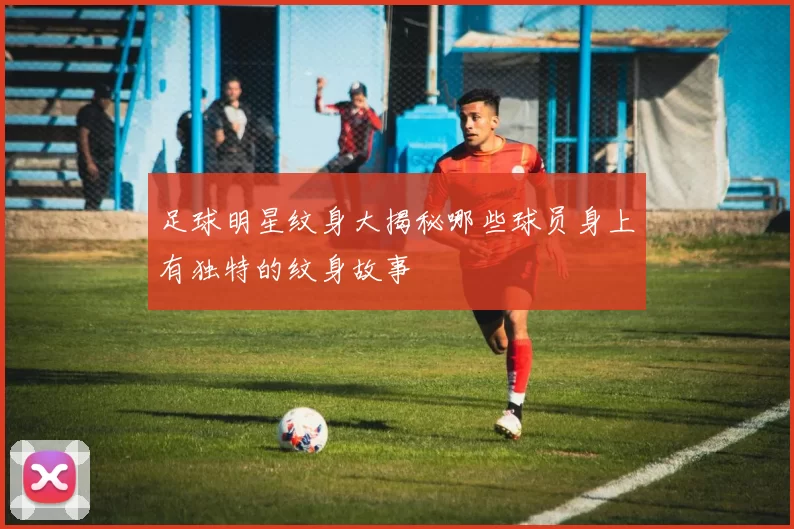 足球明星纹身大揭秘哪些球员身上有独特的纹身故事