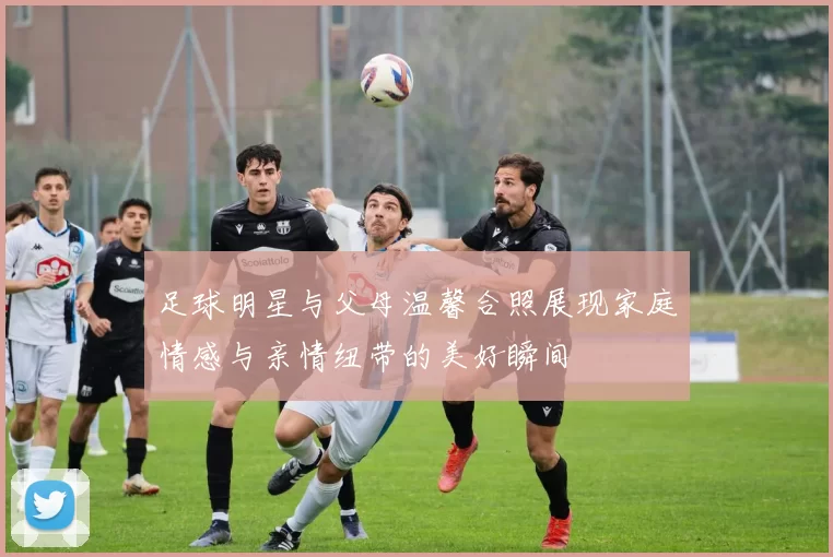 足球明星与父母温馨合照展现家庭情感与亲情纽带的美好瞬间