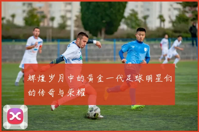 辉煌岁月中的黄金一代足球明星们的传奇与荣耀