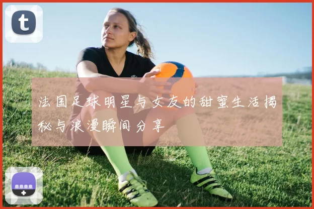 法国足球明星与女友的甜蜜生活揭秘与浪漫瞬间分享