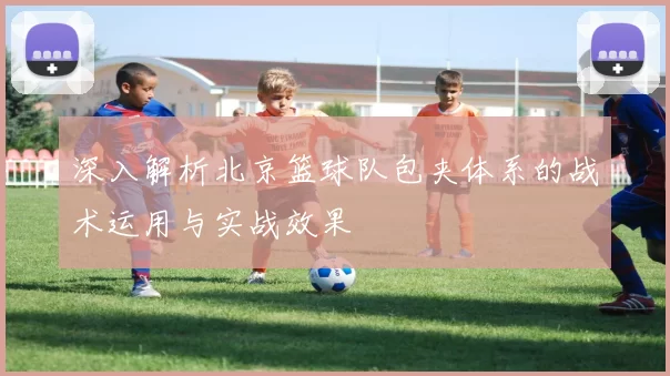 深入解析北京篮球队包夹体系的战术运用与实战效果