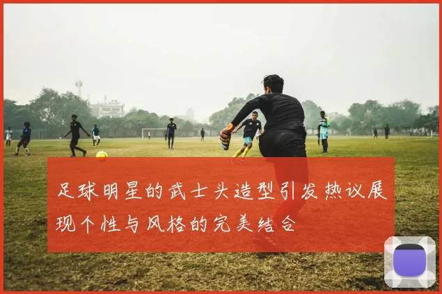 足球明星的武士头造型引发热议展现个性与风格的完美结合