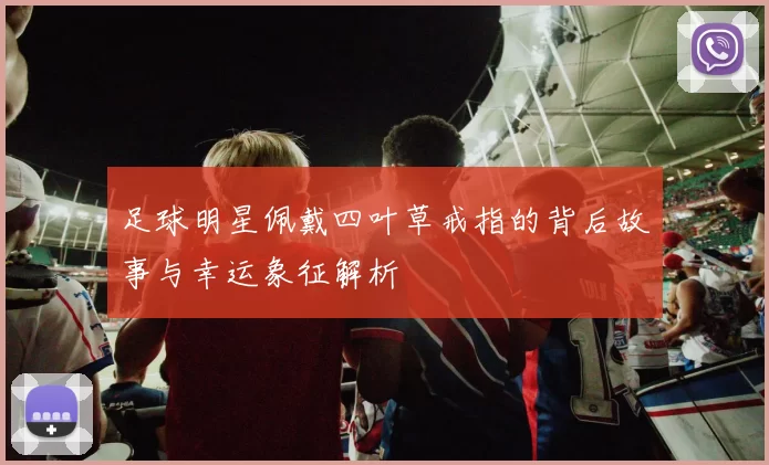 足球明星佩戴四叶草戒指的背后故事与幸运象征解析