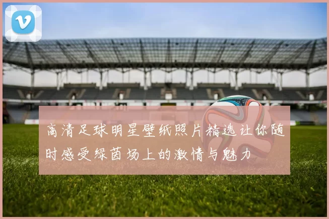高清足球明星壁纸照片精选让你随时感受绿茵场上的激情与魅力