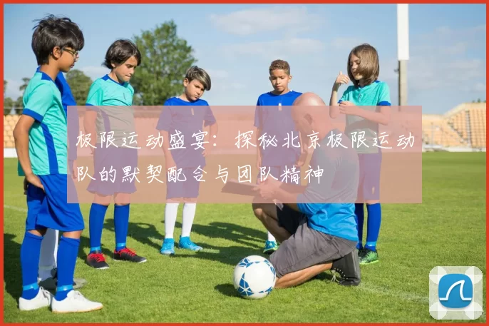 极限运动盛宴：探秘北京极限运动队的默契配合与团队精神