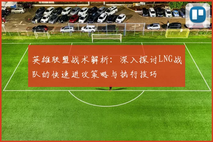 英雄联盟战术解析：深入探讨LNG战队的快速进攻策略与执行技巧