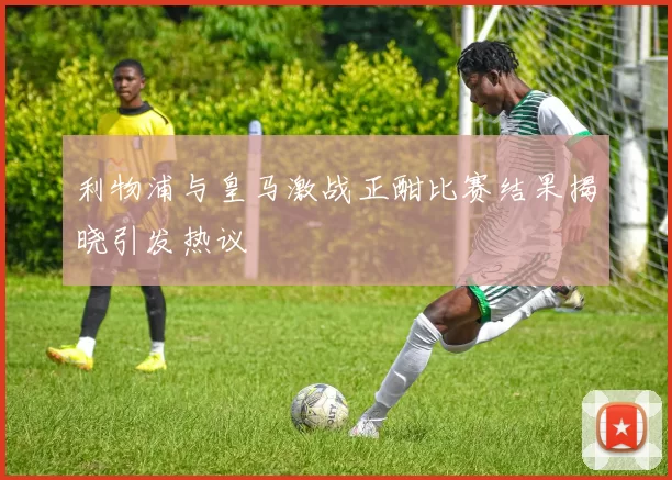 利物浦与皇马激战正酣比赛结果揭晓引发热议