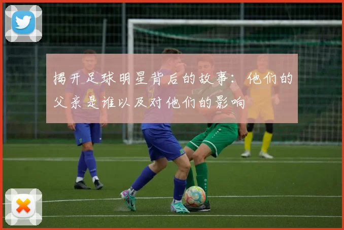 揭开足球明星背后的故事：他们的父亲是谁以及对他们的影响