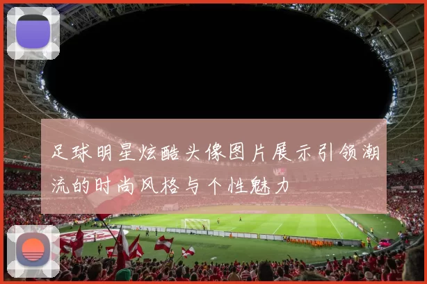 足球明星炫酷头像图片展示引领潮流的时尚风格与个性魅力