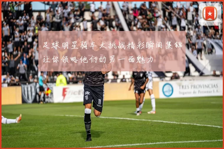 足球明星骑车大挑战精彩瞬间集锦让你领略他们的另一面魅力