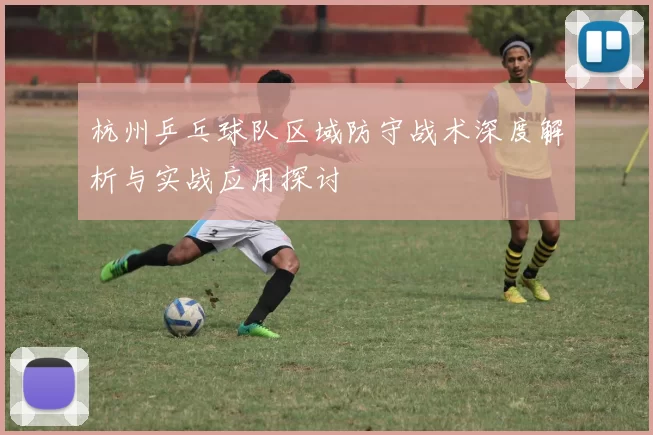 杭州乒乓球队区域防守战术深度解析与实战应用探讨