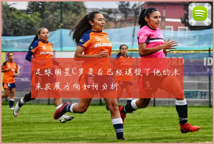 足球明星C罗是否已经退役了他的未来发展方向如何分析