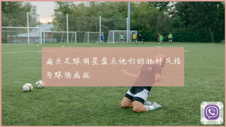 扁头足球明星盘点他们的独特风格与球场成就