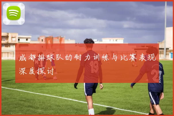 成都排球队的耐力训练与比赛表现深度探讨