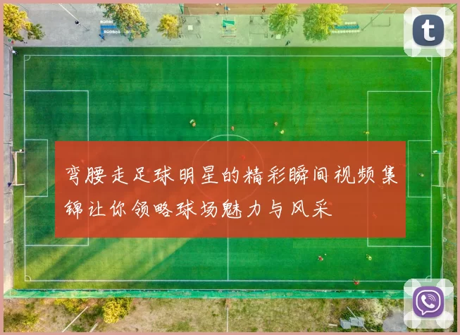 弯腰走足球明星的精彩瞬间视频集锦让你领略球场魅力与风采