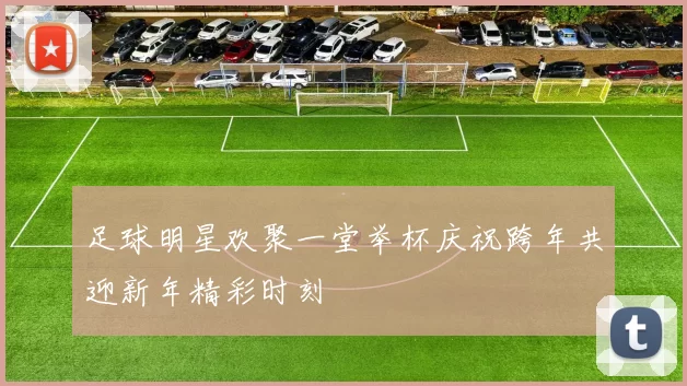 足球明星欢聚一堂举杯庆祝跨年共迎新年精彩时刻