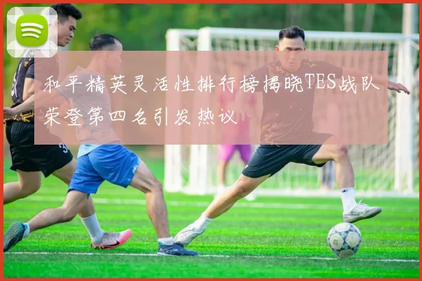 和平精英灵活性排行榜揭晓TES战队荣登第四名引发热议