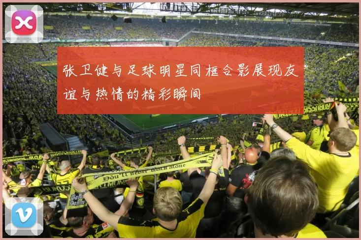 张卫健与足球明星同框合影展现友谊与热情的精彩瞬间