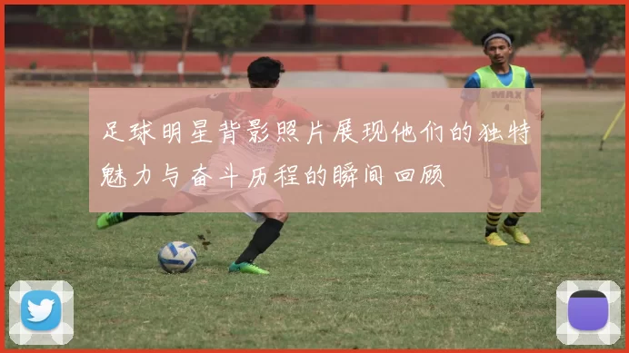 足球明星背影照片展现他们的独特魅力与奋斗历程的瞬间回顾