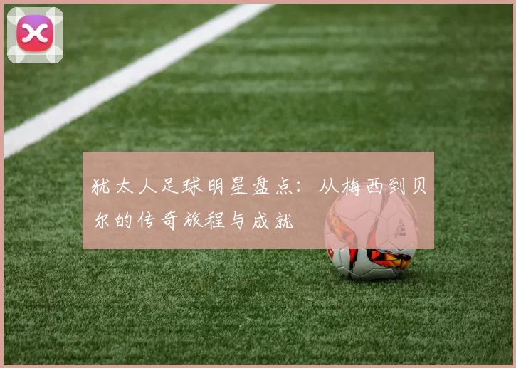 犹太人足球明星盘点：从梅西到贝尔的传奇旅程与成就
