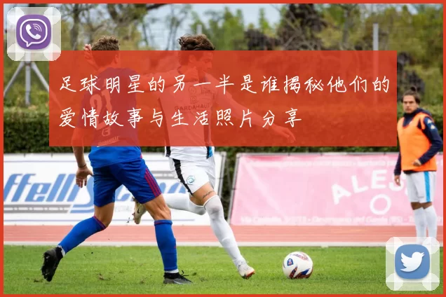 足球明星的另一半是谁揭秘他们的爱情故事与生活照片分享