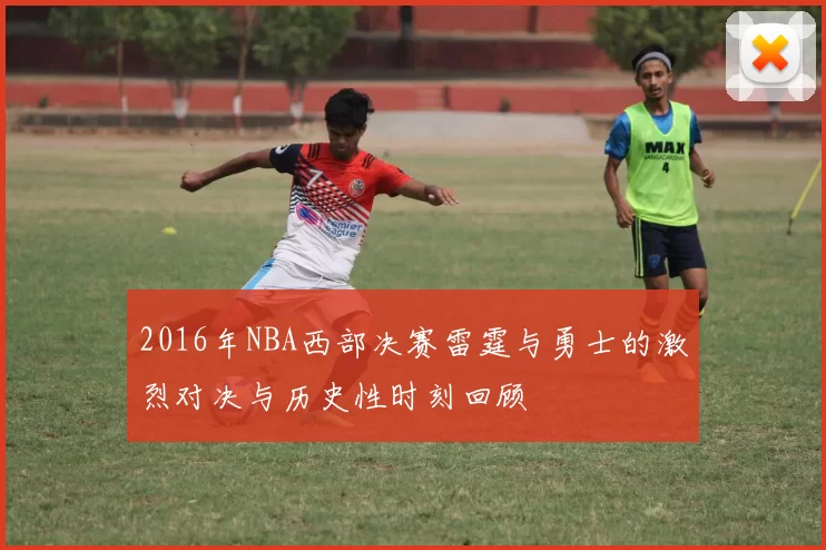 2016年NBA西部决赛雷霆与勇士的激烈对决与历史性时刻回顾