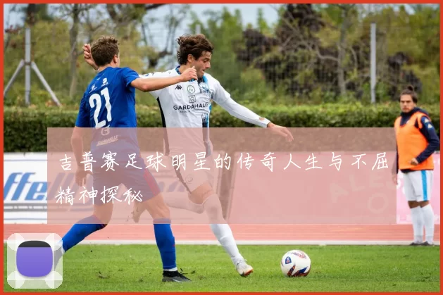 吉普赛足球明星的传奇人生与不屈精神探秘