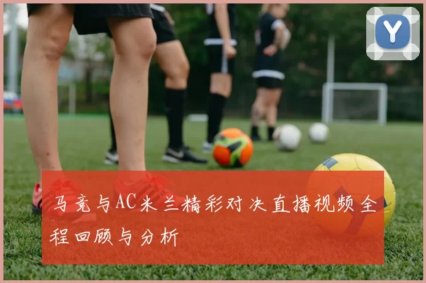 马竞与AC米兰精彩对决直播视频全程回顾与分析