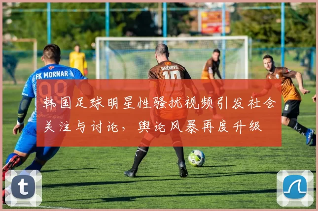 韩国足球明星性骚扰视频引发社会关注与讨论，舆论风暴再度升级